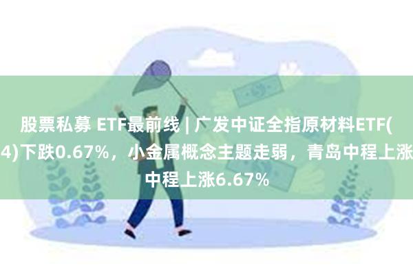 股票私募 ETF最前线 | 广发中证全指原材料ETF(159944)下跌0.67%，小金属概念主题走弱，青岛中程上涨6.67%