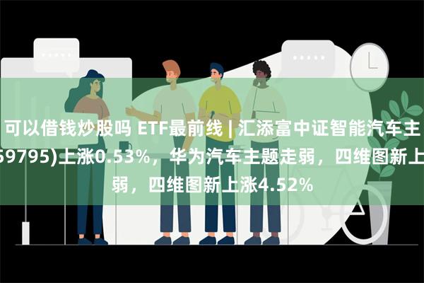 可以借钱炒股吗 ETF最前线 | 汇添富中证智能汽车主题ETF(159795)上涨0.53%，华为汽车主题走弱，四维图新上涨4.52%