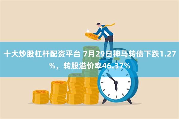 十大炒股杠杆配资平台 7月29日神马转债下跌1.27%，转股溢价率46.37%