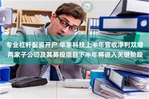 专业杠杆配资开户 华秦科技上半年营收净利双增 两家子公司及其募投项目下半年将进入关键阶段