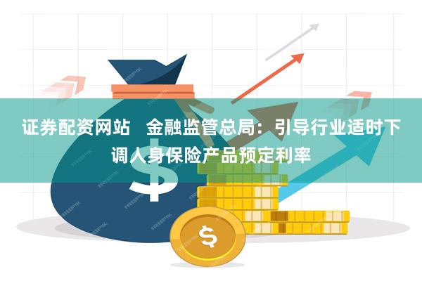 证券配资网站   金融监管总局：引导行业适时下调人身保险