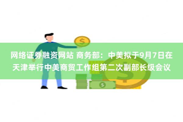 网络证劵融资网站 商务部：中美拟于9月7日在天津举行中美商贸工作组第二次副部长级会议