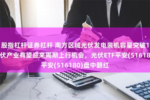 股指杠杆证券杠杆 南方区域光伏发电装机容量突破1亿千瓦！光伏产业有望迎来周期上行机会，光伏ETF平安(516180)盘中翻红