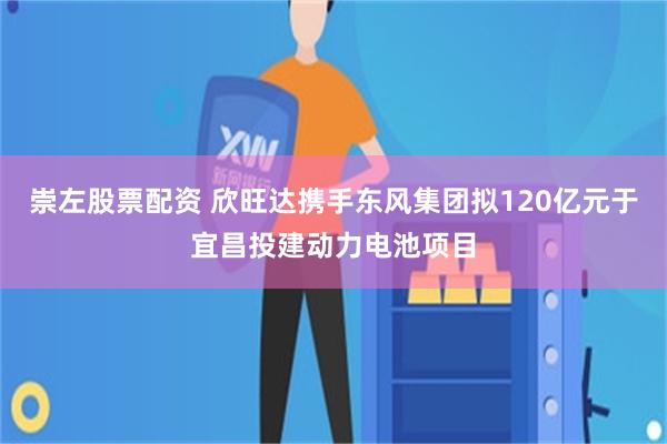 崇左股票配资 欣旺达携手东风集团拟120亿元于宜昌投建动力电池项目