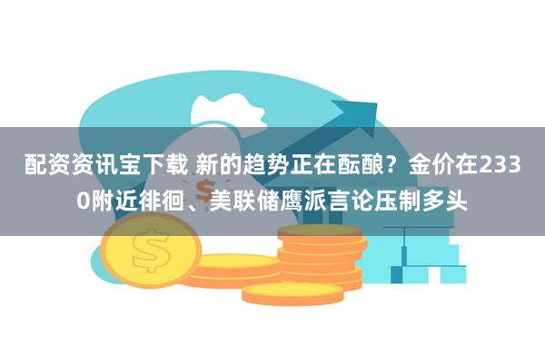 配资资讯宝下载 新的趋势正在酝酿？金价在2330附近徘徊、美联储鹰派言论压制多头