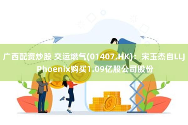 广西配资炒股 交运燃气(01407.HK)：宋玉杰自LLJ Phoenix购买1.09亿股公司股份