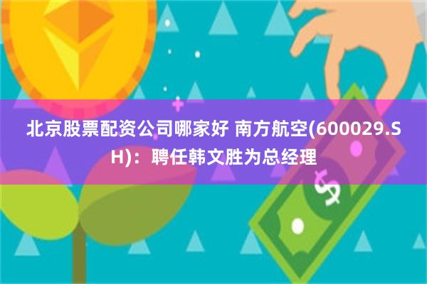 北京股票配资公司哪家好 南方航空(600029.SH)：聘任韩文胜为总经理