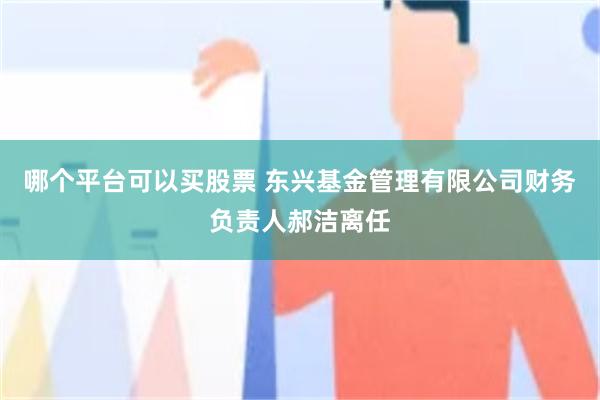 哪个平台可以买股票 东兴基金管理有限公司财务负责人郝洁离任