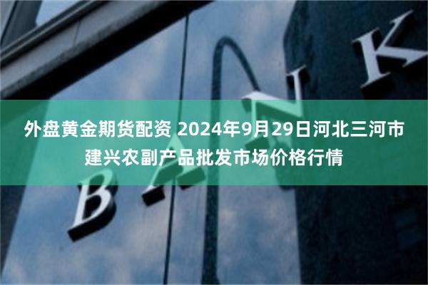 外盘黄金期货配资 2024年9月29日河北三河市建兴农副产品批发市场价格行情