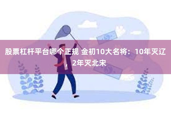 股票杠杆平台哪个正规 金初10大名将：10年灭辽，2年灭北宋