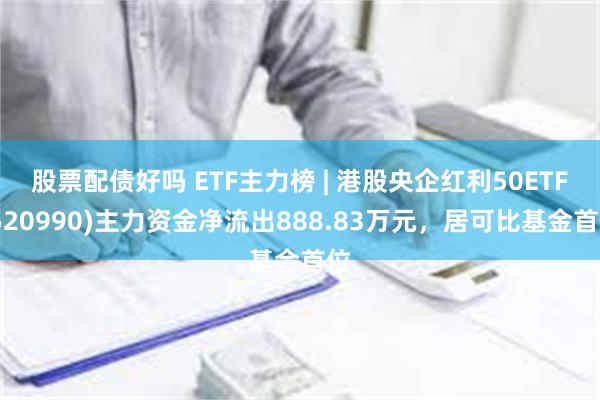 股票配债好吗 ETF主力榜 | 港股央企红利50ETF(520990)主力资金净流出888.83万元，居可比基金首位