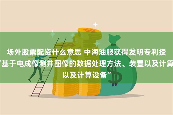 场外股票配资什么意思 中海油服获得发明专利授权：“基于电成像测井图像的数据处理方法、装置以及计算设备”