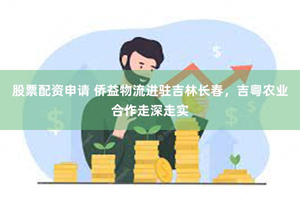 股票配资申请 侨益物流进驻吉林长春，吉粤农业合作走深走实