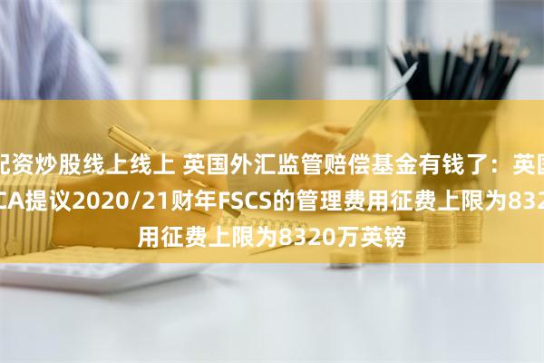 配资炒股线上线上 英国外汇监管赔偿基金有钱了：英国央行和FCA提议2020/21财年FSCS的管理费用征费上限为8320万英镑