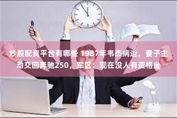 炒股配资平台有哪些 1987年韦杰病逝，妻子主动交回奔驰250，军区：现在没人有资格坐