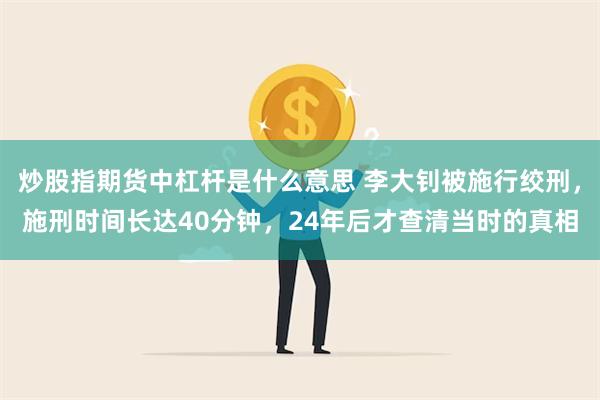 炒股指期货中杠杆是什么意思 李大钊被施行绞刑，施刑时间长达40分钟，24年后才查清当时的真相