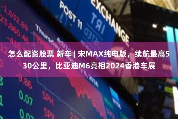 怎么配资股票 新车 | 宋MAX纯电版，续航最高530公里，比亚迪M6亮相2024香港车展