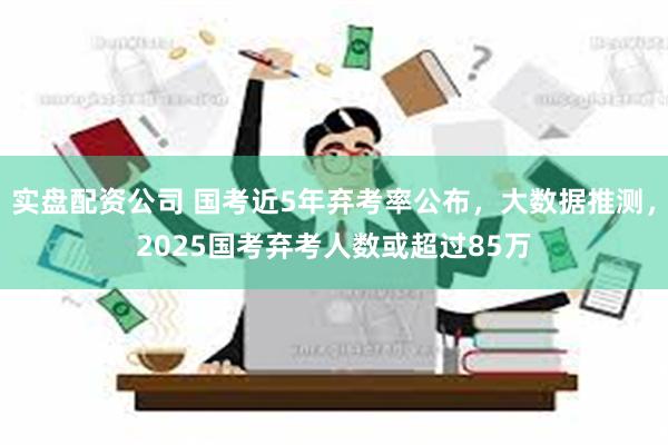 实盘配资公司 国考近5年弃考率公布，大数据推测，2025国考弃考人数或超过85万