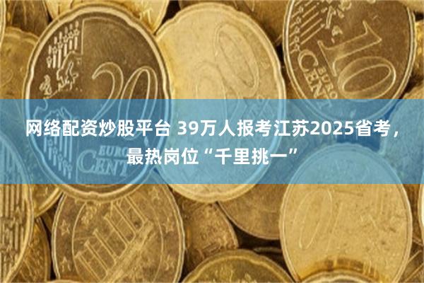 网络配资炒股平台 39万人报考江苏2025省考，最热岗位“千里挑一”