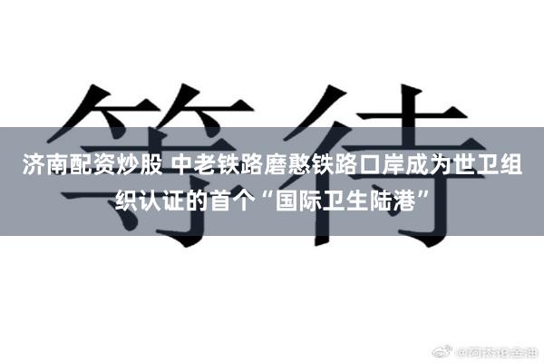 济南配资炒股 中老铁路磨憨铁路口岸成为世卫组织认证的首个“国际卫生陆港”