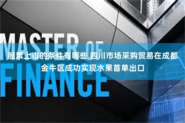 股票上市的条件有哪些 四川市场采购贸易在成都金牛区成功实现水果首单出口