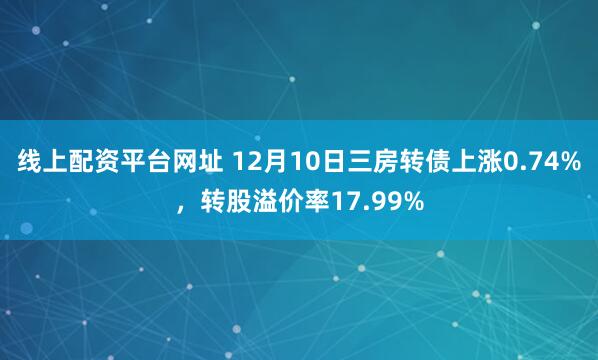 线上配资平台网址 12月10日三房转债上涨0.74%，转股溢价率17.99%