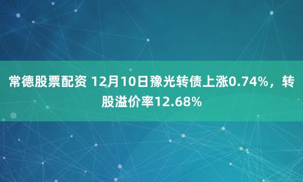 常德股票配资 12月10日豫光转债上涨0.74%，转股溢价率12.68%