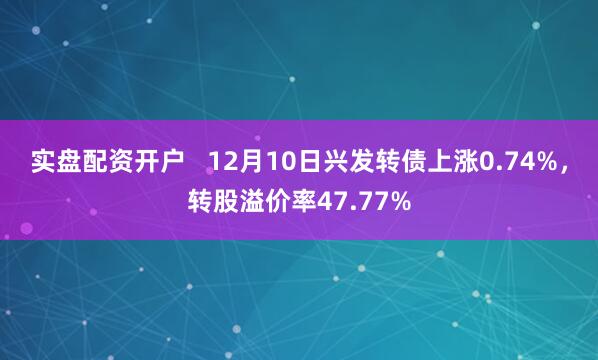 实盘配资开户   12月10日兴发转债上涨0.74%，转股溢价率47.77%