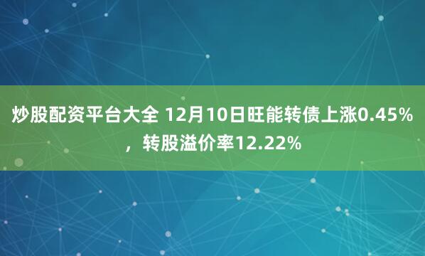 炒股配资平台大全 12月10日旺能转债上涨0.45%，转股溢价率12.22%