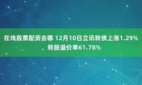 在线股票配资去哪 12月10日立讯转债上涨1.29%，转股溢价率61.78%