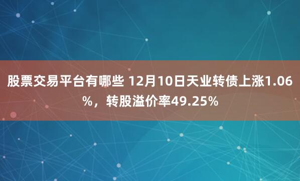 股票交易平台有哪些 12月10日天业转债上涨1.06%，转股溢价率49.25%