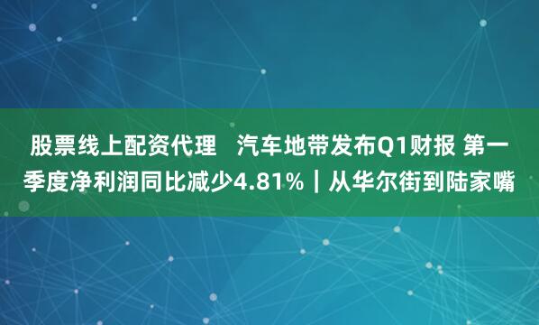 股票线上配资代理   汽车地带发布Q1财报 第一季度净利润同比减少4.81%｜从华尔街到陆家嘴