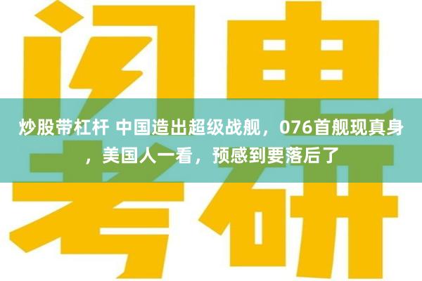 炒股带杠杆 中国造出超级战舰，076首舰现真身，美国人一看，预感到要落后了