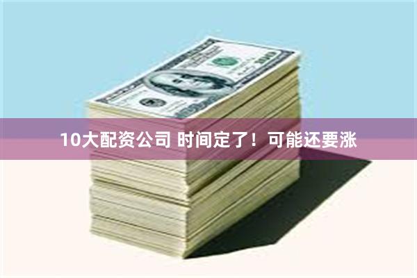 10大配资公司 时间定了！可能还要涨