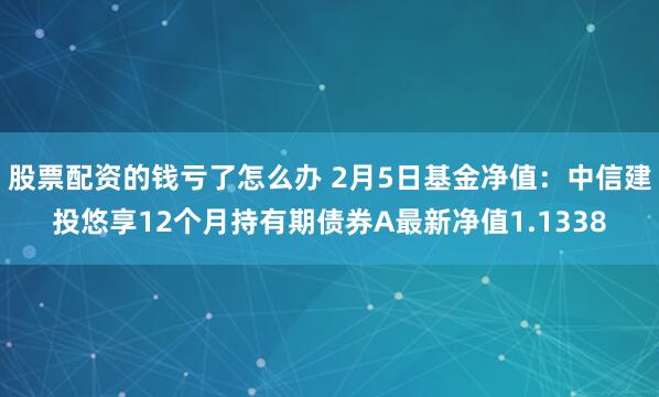 股票配资的钱亏了怎么办 2月5日基金净值：中信建投悠享12个月持有期债券A最新净值1.1338