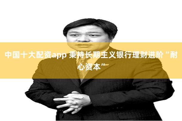 中国十大配资app 秉持长期主义银行理财进阶“耐心资本”