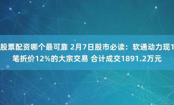 股票配资哪个最可靠 2月7日股市必读：软通动力现1笔折价12%的大宗交易 合计成交1891.2万元