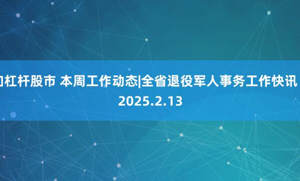 加杠杆股市 本周工作动态|全省退役军人事务工作快讯（2025.2.13