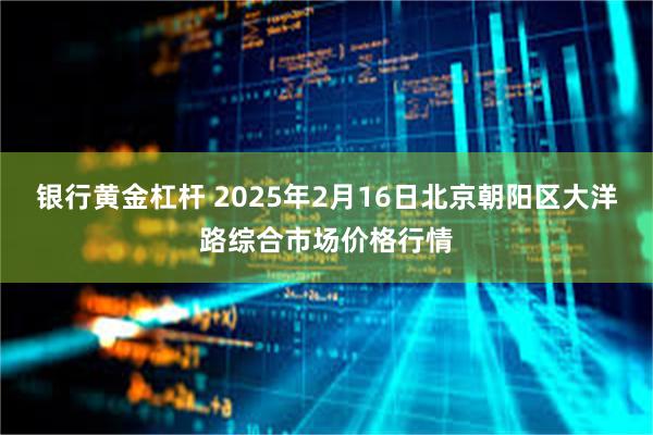 银行黄金杠杆 2025年2月16日北京朝阳区大洋路综合市场价格行情