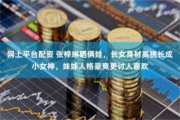 网上平台配资 张梓琳晒俩娃，长女身材高挑长成小女神，妹妹人格豪爽更讨人喜欢