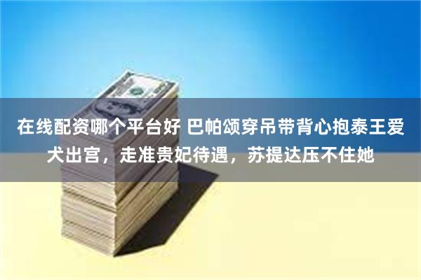 在线配资哪个平台好 巴帕颂穿吊带背心抱泰王爱犬出宫，走准贵妃待遇，苏提达压不住她