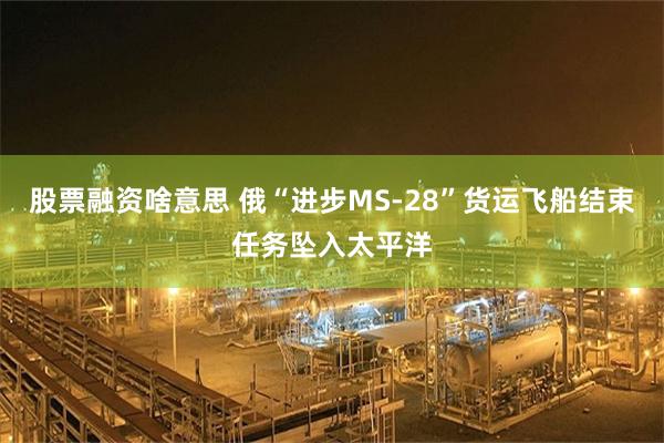 股票融资啥意思 俄“进步MS-28”货运飞船结束任务坠入太平洋