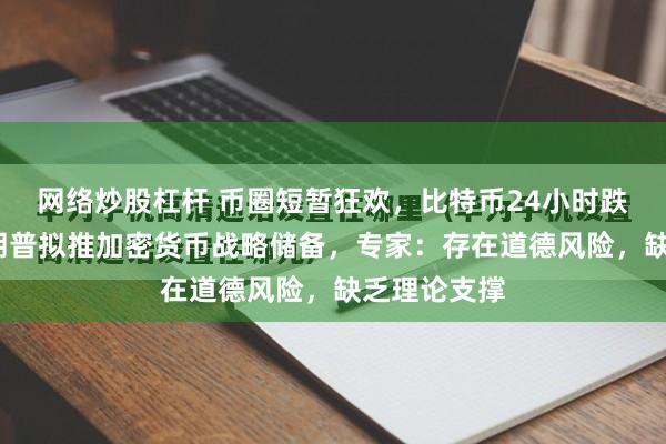 网络炒股杠杆 币圈短暂狂欢，比特币24小时跌超9%！特朗普拟推加密货币战略储备，专家：存在道德风险，缺乏理论支撑